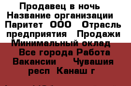 Продавец в ночь › Название организации ­ Паритет, ООО › Отрасль предприятия ­ Продажи › Минимальный оклад ­ 1 - Все города Работа » Вакансии   . Чувашия респ.,Канаш г.